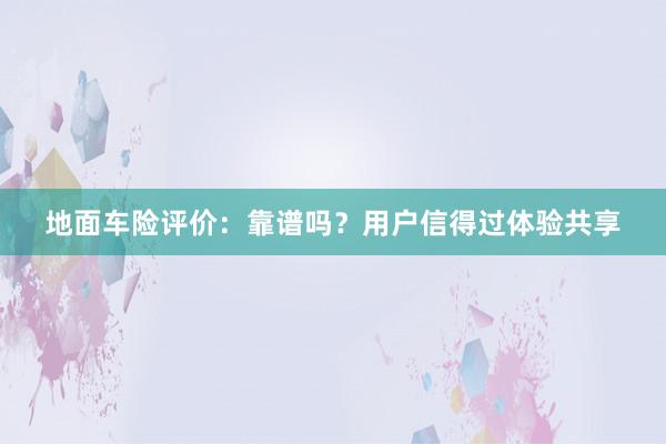 地面车险评价：靠谱吗？用户信得过体验共享